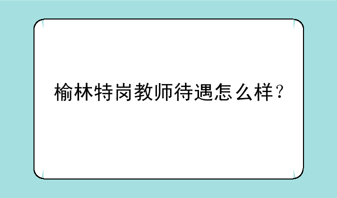 榆林特岗教师待遇怎么样？