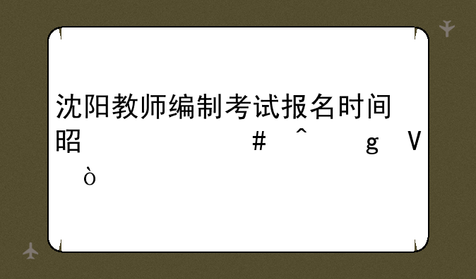 沈阳教师编制考试报名时间是什么时候啊？