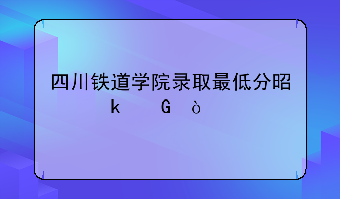 四川铁道学院录取最低分是多少？