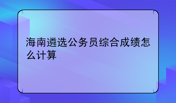 海南遴选公务员综合成绩怎么计算