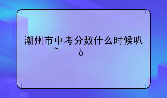 潮州市中考分数什么时候可以查？