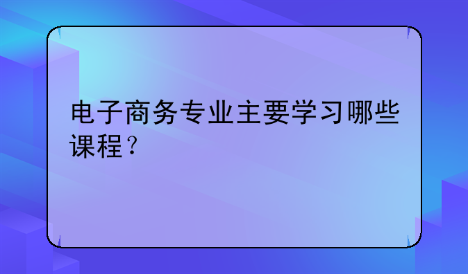 电子商务专业主要学习哪些课程？