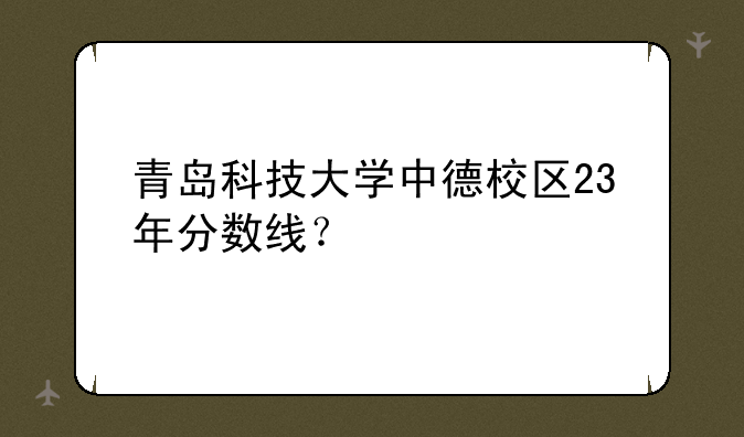 青岛科技大学中德校区23年分数线？