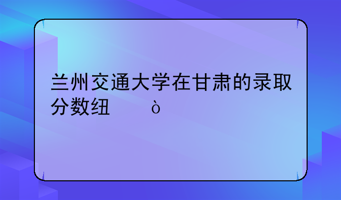 兰州交通大学在甘肃的录取分数线？
