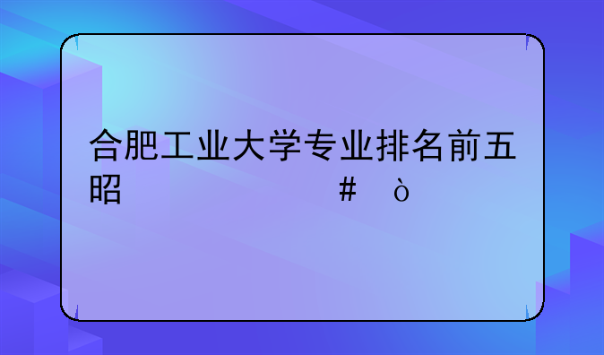 合肥工业大学专业排名前五是什么？