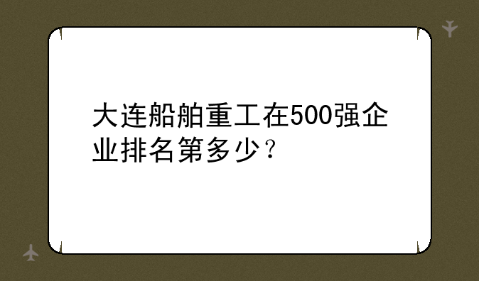大连船舶重工在500强企业排名第多少？