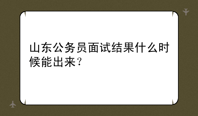 山东公务员面试结果什么时候能出来？