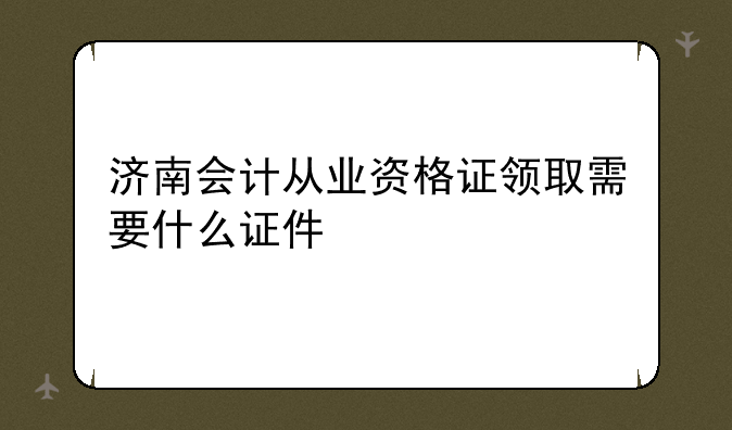 济南会计从业资格证领取需要什么证件