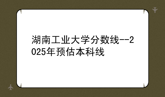 湖南工业大学分数线--2025年预估本科线