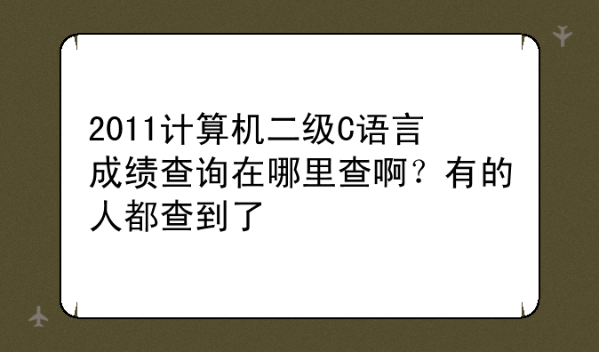 2011计算机二级C语言成绩查询在哪里查啊？有的人都查到了