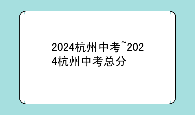 2024杭州中考~2024杭州中考总分