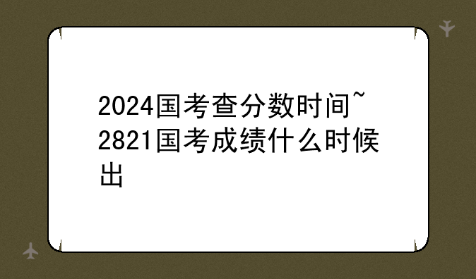 2024国考查分数时间~2821国考成绩什么时候出