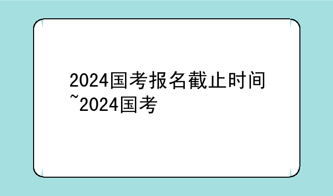 2024国考报名截止时间~2024国考