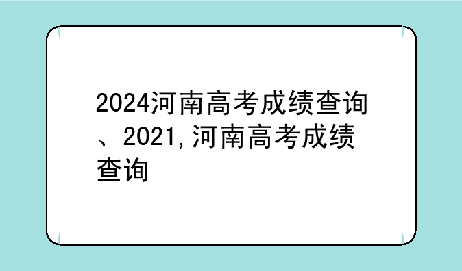 2024河南高考成绩查询、2021,河南高考成绩查询