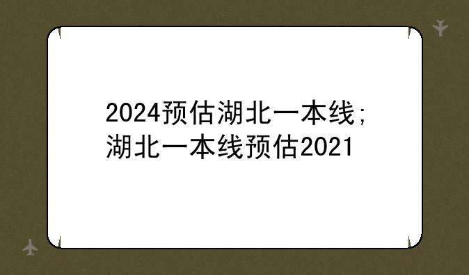 2024预估湖北一本线;湖北一本线预估2021
