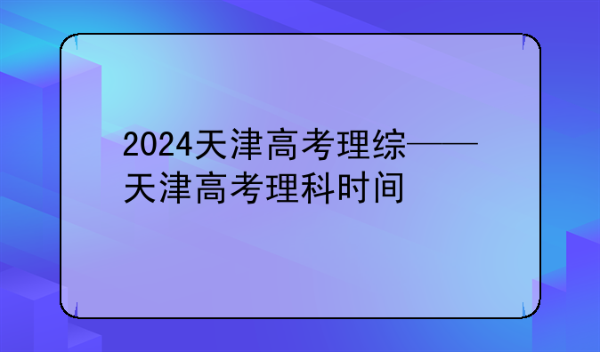 2024天津高考理综——天津高考理科时间
