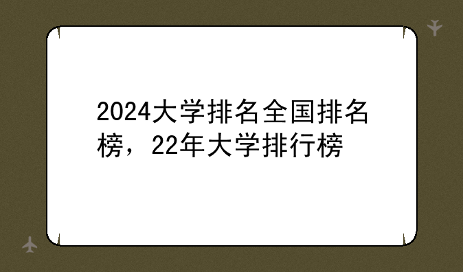 2024大学排名全国排名榜，22年大学排行榜