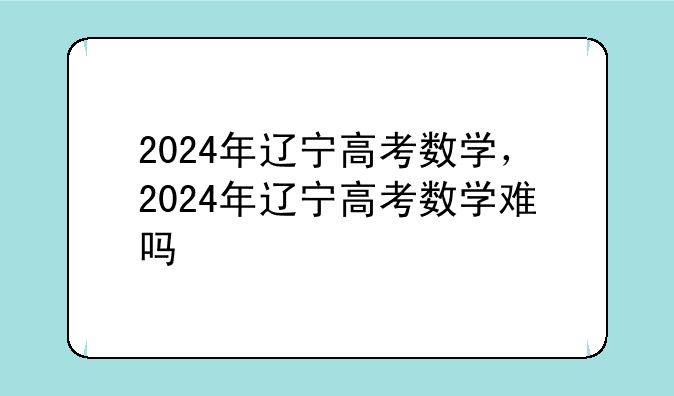 2024年辽宁高考数学，2024年辽宁高考数学难吗