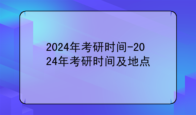 2024年考研时间-2024年考研时间及地点