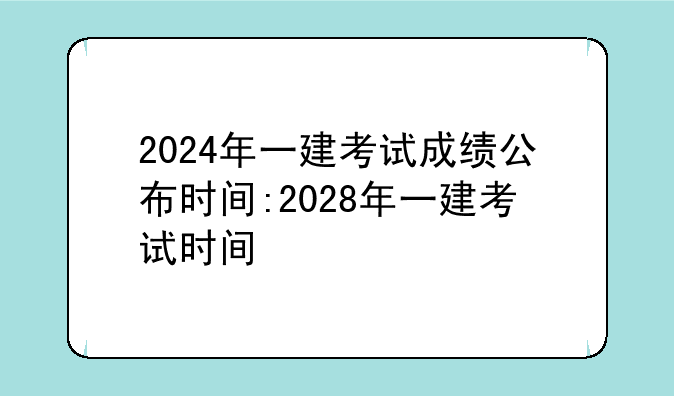 2024年一建考试成绩公布时间:2028年一建考试时间