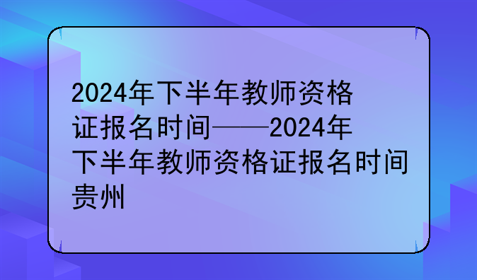 2024年下半年教师资格证报名时间——2024年下半年教师资格证报名时间贵州