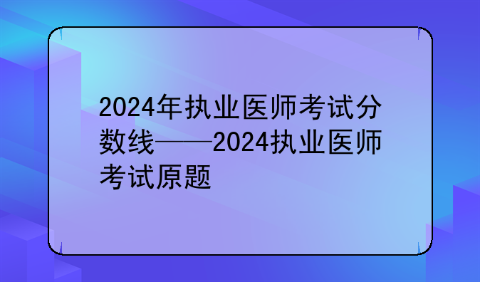2024年执业医师考试分数线——2024执业医师考试原题