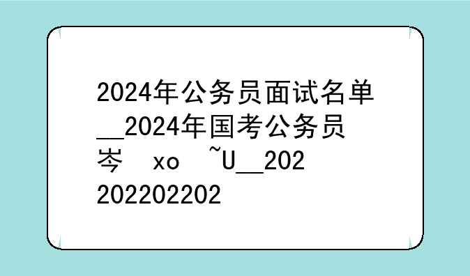 2024年公务员面试名单__2024年国考公务员岗位表