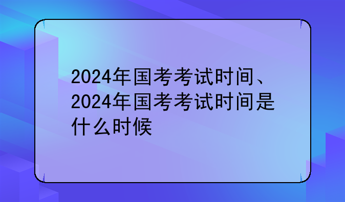 2024年国考考试时间、2024年国考考试时间是什么时候