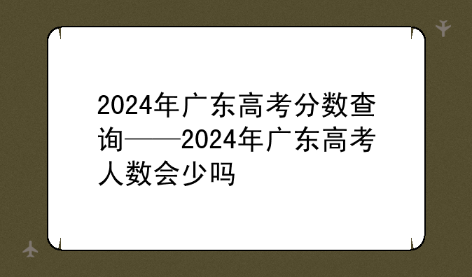 2024年广东高考分数查询——2024年广东高考人数会少吗