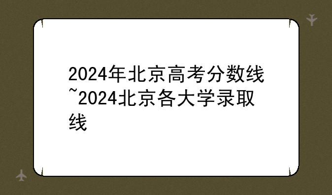 2024年北京高考分数线~2024北京各大学录取线