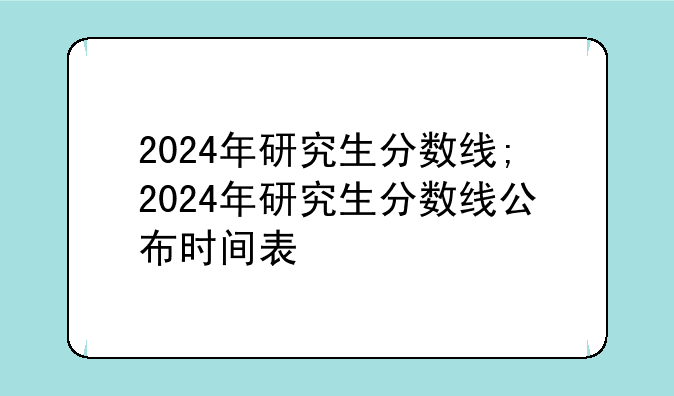 2024年研究生分数线;2024年研究生分数线公布时间表
