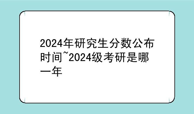 2024年研究生分数公布时间~2024级考研是哪一年
