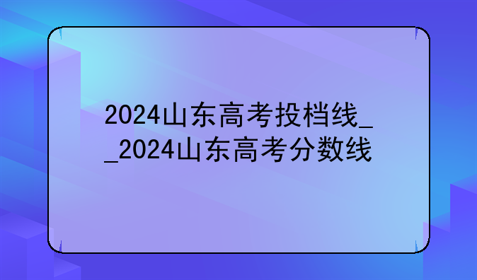 2024山东高考投档线__2024山东高考分数线