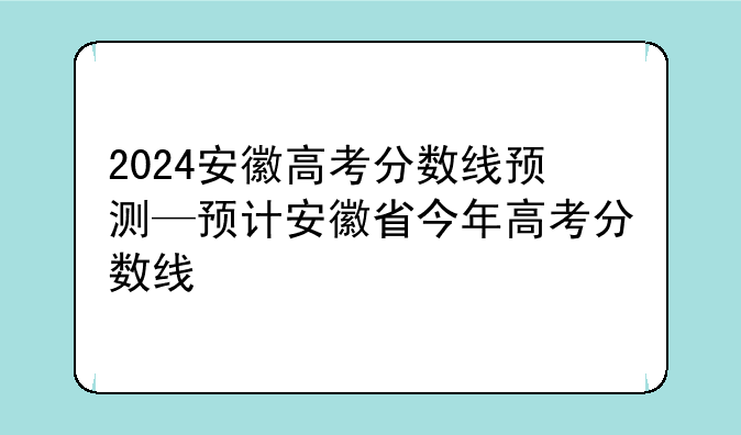 2024安徽高考分数线预测—预计安徽省今年高考分数线