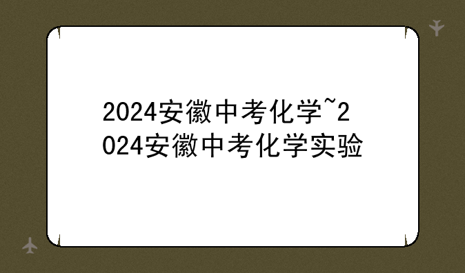 2024安徽中考化学~2024安徽中考化学实验