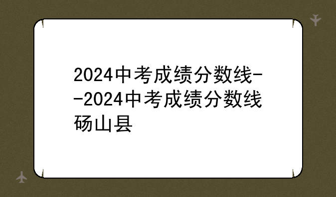 2024中考成绩分数线--2024中考成绩分数线砀山县