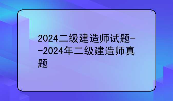 2024二级建造师试题--2024年二级建造师真题