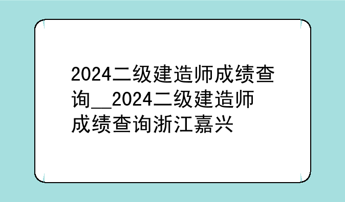 2024二级建造师成绩查询__2024二级建造师成绩查询浙江嘉兴