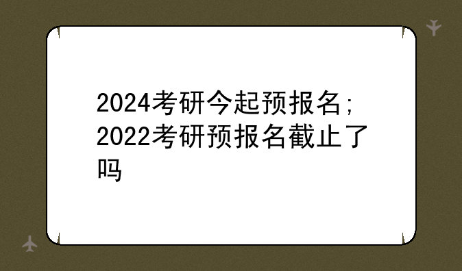 2024考研今起预报名;2022考研预报名截止了吗