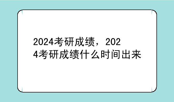 2024考研成绩，2024考研成绩什么时间出来