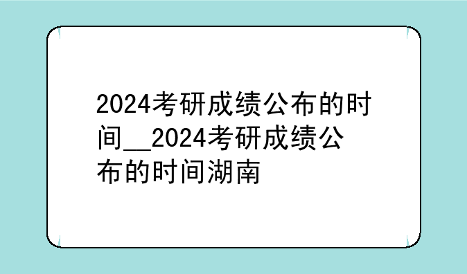 2024考研成绩公布的时间__2024考研成绩公布的时间湖南