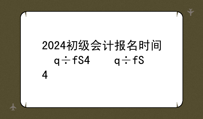 2024初级会计报名时间，2024初级会计报名时间表