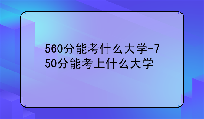 560分能考什么大学-750分能考上什么大学