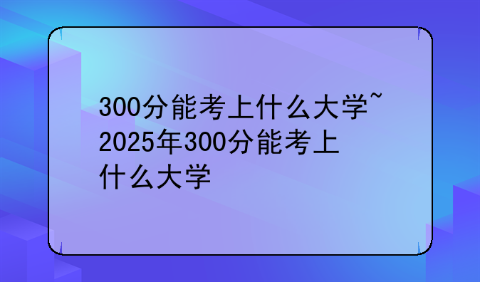300分能考上什么大学~2025年300分能考上什么大学