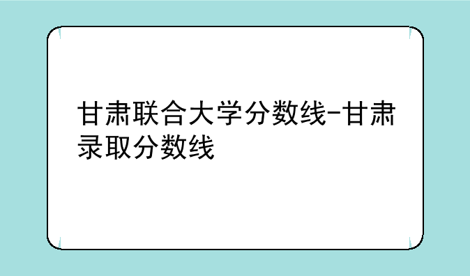 甘肃联合大学分数线-甘肃录取分数线