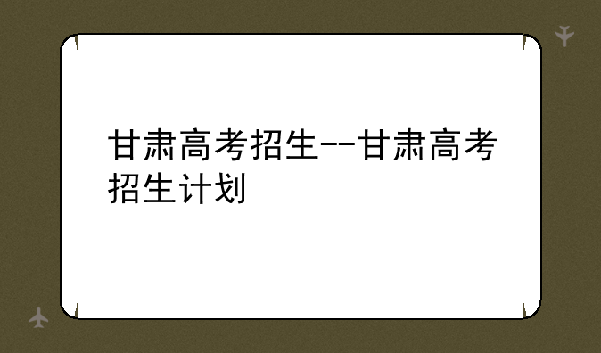 甘肃高考招生--甘肃高考招生计划