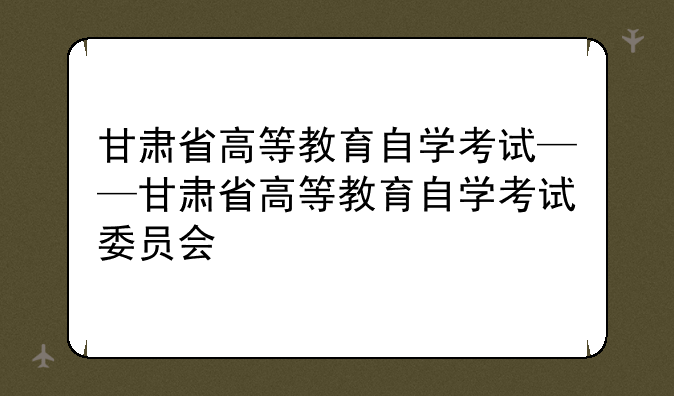 甘肃省高等教育自学考试——甘肃省高等教育自学考试委员会