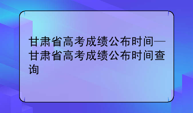甘肃省高考成绩公布时间—甘肃省高考成绩公布时间查询