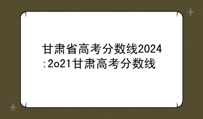 甘肃省高考分数线2024:2o21甘肃高考分数线