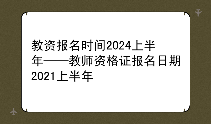教资报名时间2024上半年——教师资格证报名日期2021上半年